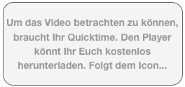 Um das Video betrachten zu können, braucht Ihr Quicktime. Den Player könnt Ihr Euch kostenlos herunterladen. Folgt dem Icon...